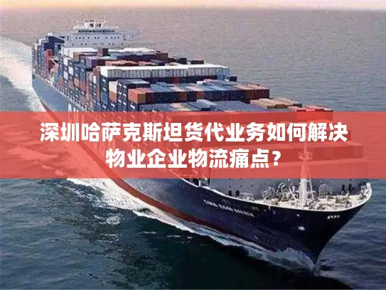 深圳哈萨克斯坦货代业务如何解决物业企业物流痛点？