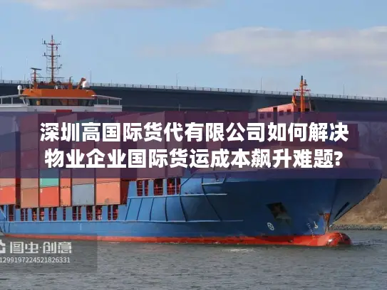 深圳高国际货代有限公司如何解决物业企业国际货运成本飙升难题? 深圳高国际货代有限公司如何解决物业企业国际货运成本飙升难题?
