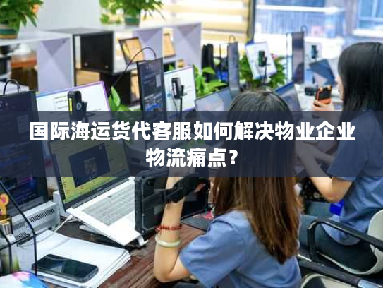 国际海运货代客服如何解决物业企业物流痛点？