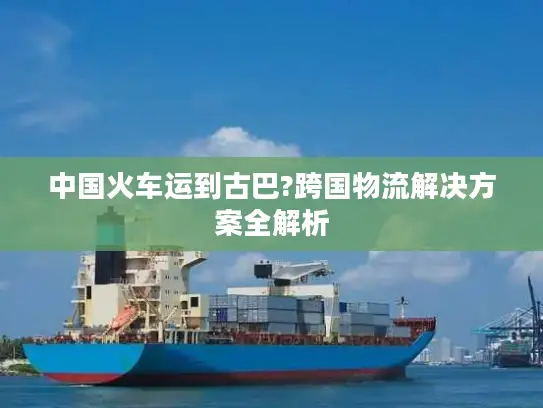 中国火车运到古巴?跨国物流解决方案全解析