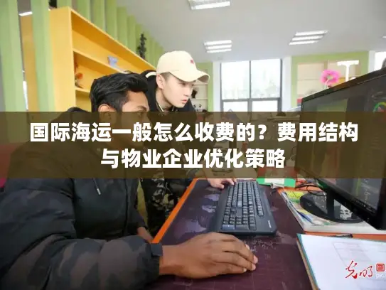 国际海运一般怎么收费的？费用结构与物业企业优化策略