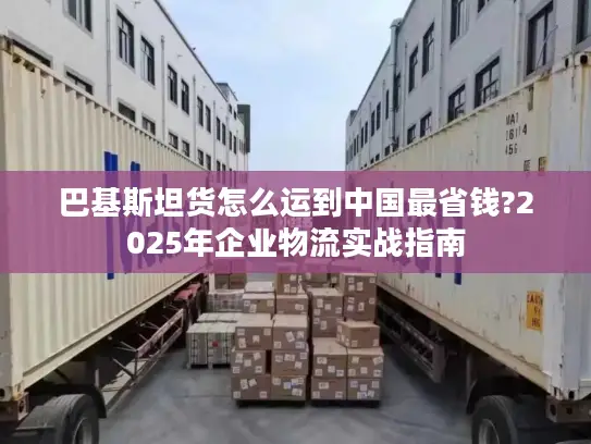 巴基斯坦货怎么运到中国最省钱?2025年企业物流实战指南
