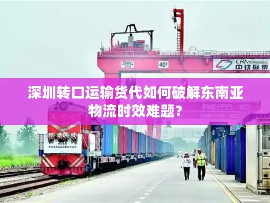 深圳转口运输货代如何破解东南亚物流时效难题？