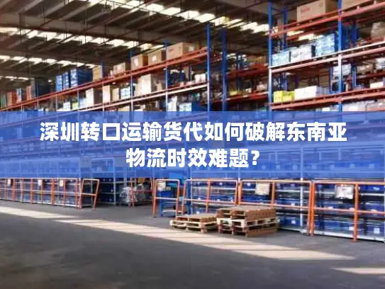 深圳转口运输货代如何破解东南亚物流时效难题？