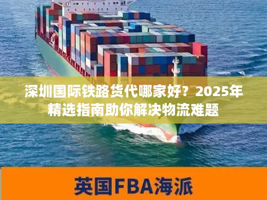 深圳国际铁路货代哪家好？2025年精选指南助你解决物流难题