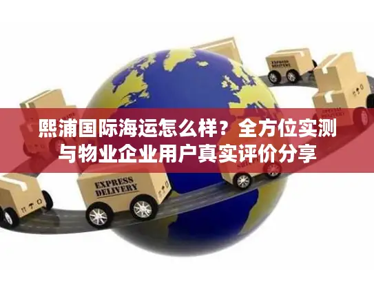 熙浦国际海运怎么样？全方位实测与物业企业用户真实评价分享