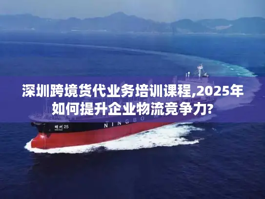 深圳跨境货代业务培训课程,2025年如何提升企业物流竞争力?