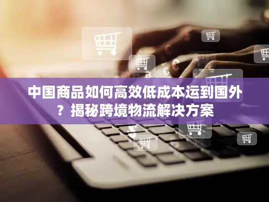 中国商品如何高效低成本运到国外？揭秘跨境物流解决方案