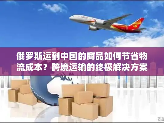 俄罗斯运到中国的商品如何节省物流成本？跨境运输的终极解决方案