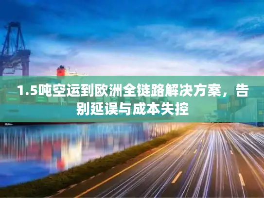 1.5吨空运到欧洲全链路解决方案，告别延误与成本失控