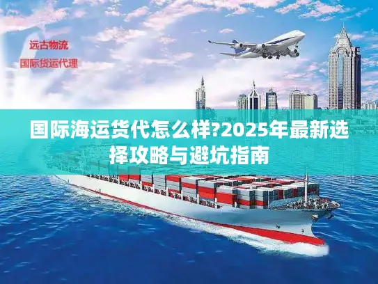 国际海运货代怎么样?2025年最新选择攻略与避坑指南