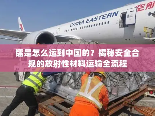 镭是怎么运到中国的？揭秘安全合规的放射性材料运输全流程