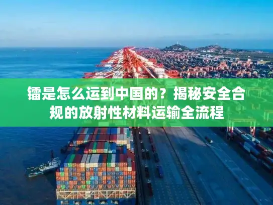 镭是怎么运到中国的？揭秘安全合规的放射性材料运输全流程