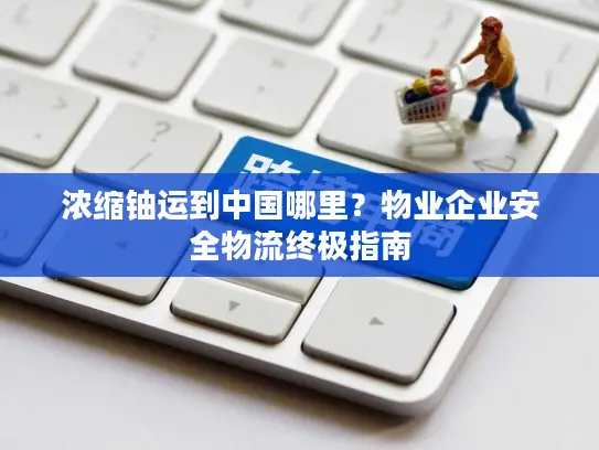 浓缩铀运到中国哪里？物业企业安全物流终极指南