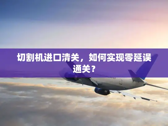 切割机进口清关，如何实现零延误通关？