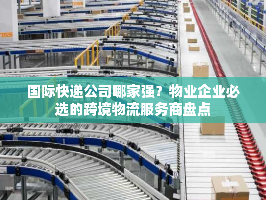 国际快递公司哪家强？物业企业必选的跨境物流服务商盘点