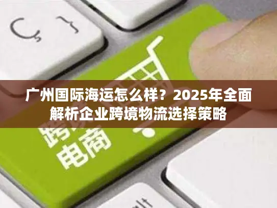 广州国际海运怎么样？2025年全面解析企业跨境物流选择策略