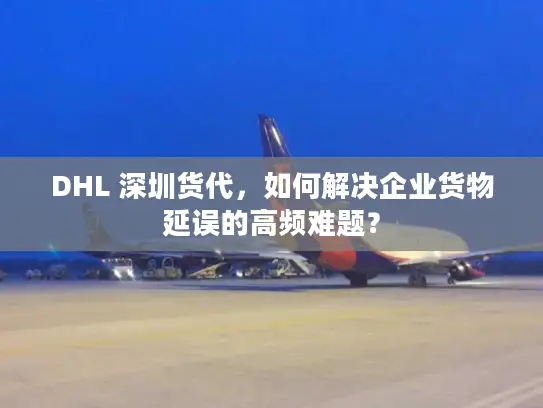DHL 深圳货代，如何解决企业货物延误的高频难题？