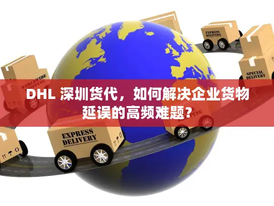 DHL 深圳货代，如何解决企业货物延误的高频难题？