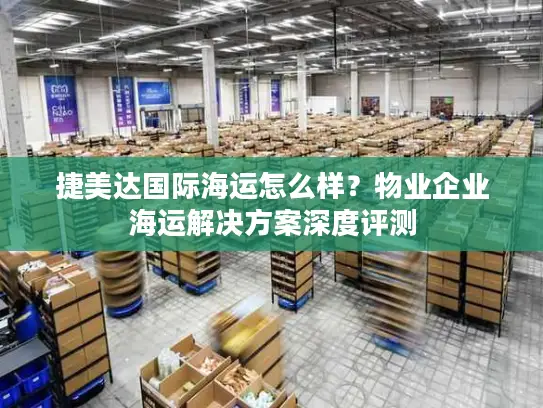 捷美达国际海运怎么样?物业企业海运解决方案深度评测 捷美达国际海运怎么样?物业企业海运解决方案深度评测