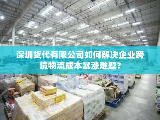 深圳货代有限公司如何解决企业跨境物流成本暴涨难题？