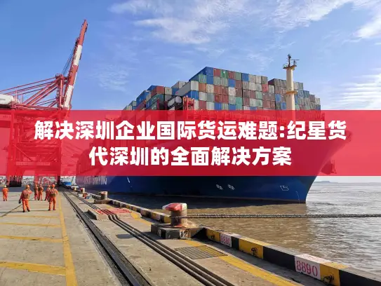 解决深圳企业国际货运难题:纪星货代深圳的全面解决方案