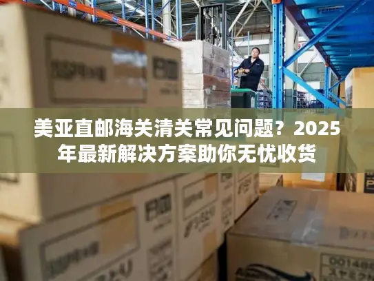 美亚直邮海关清关常见问题？2025年最新解决方案助你无忧收货