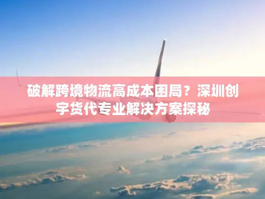 破解跨境物流高成本困局？深圳创宇货代专业解决方案探秘