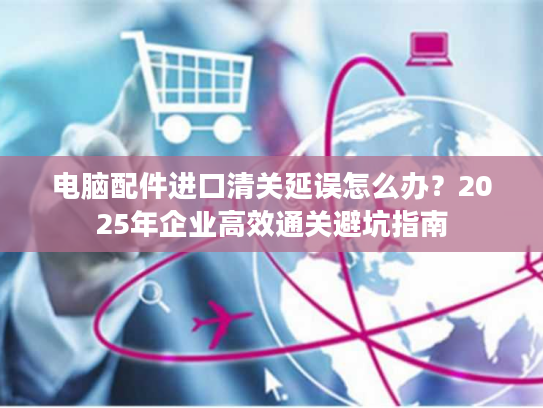 电脑配件进口清关延误怎么办？2025年企业高效通关避坑指南