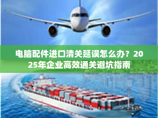 电脑配件进口清关延误怎么办？2025年企业高效通关避坑指南