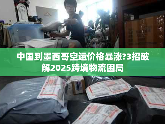 中国到墨西哥空运价格暴涨?3招破解2025跨境物流困局