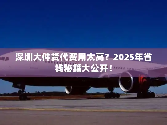 深圳大件货代费用太高？2025年省钱秘籍大公开！