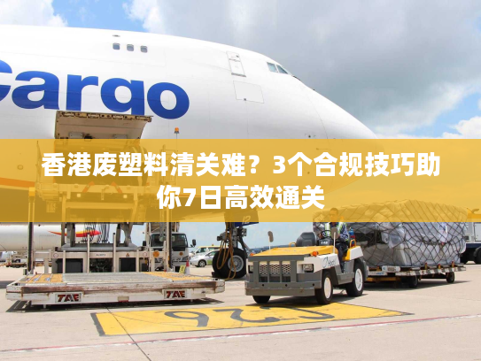 香港废塑料清关难？3个合规技巧助你7日高效通关