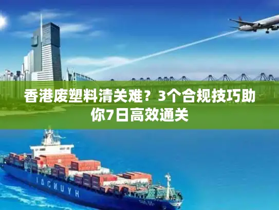 香港废塑料清关难？3个合规技巧助你7日高效通关