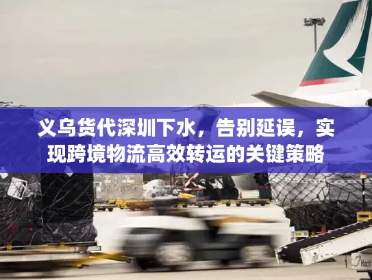 义乌货代深圳下水，告别延误，实现跨境物流高效转运的关键策略
