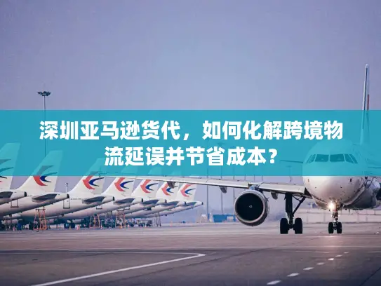 深圳亚马逊货代，如何化解跨境物流延误并节省成本？