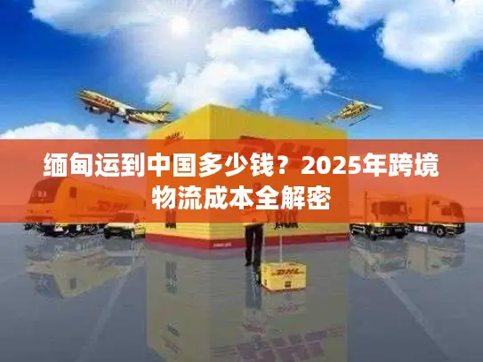 缅甸运到中国多少钱？2025年跨境物流成本全解密