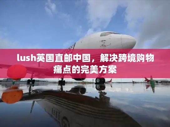 lush英国直邮中国，解决跨境购物痛点的完美方案