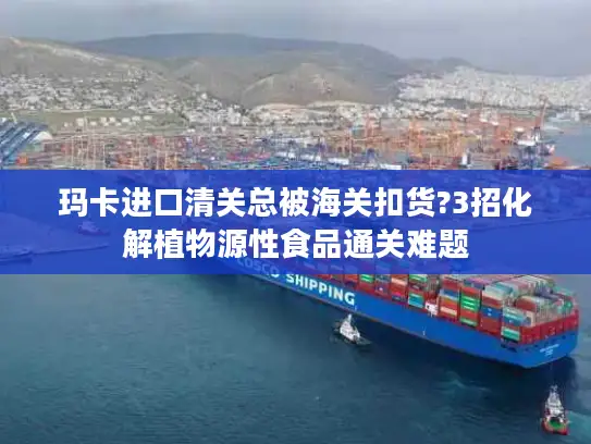 玛卡进口清关总被海关扣货?3招化解植物源性食品通关难题