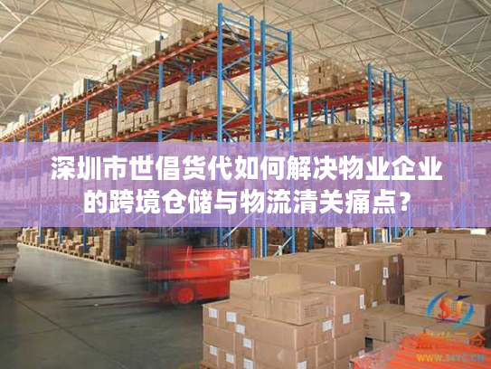 深圳市世倡货代如何解决物业企业的跨境仓储与物流清关痛点？