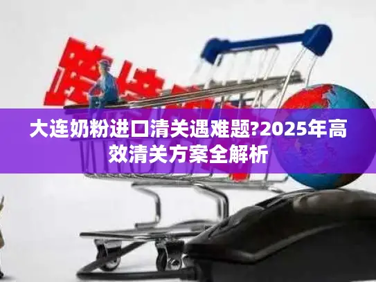 大连奶粉进口清关遇难题?2025年高效清关方案全解析