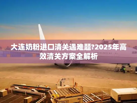 大连奶粉进口清关遇难题?2025年高效清关方案全解析