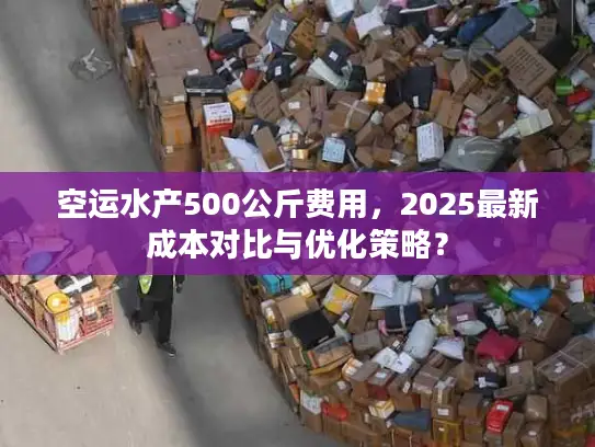 空运水产500公斤费用，2025最新成本对比与优化策略？