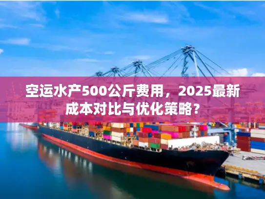 空运水产500公斤费用，2025最新成本对比与优化策略？