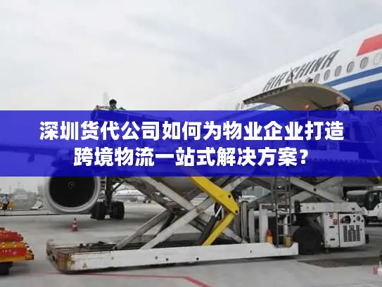 深圳货代公司如何为物业企业打造跨境物流一站式解决方案？