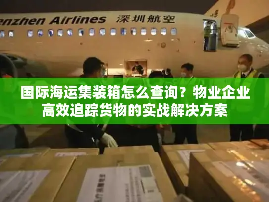 国际海运集装箱怎么查询？物业企业高效追踪货物的实战解决方案