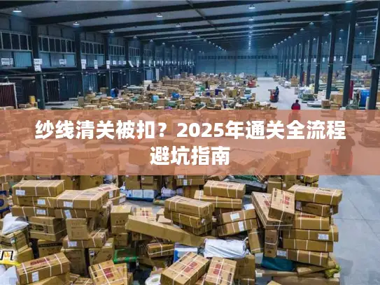 纱线清关被扣？2025年通关全流程避坑指南
