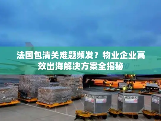法国包清关难题频发？物业企业高效出海解决方案全揭秘