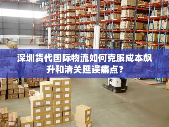 深圳货代国际物流如何克服成本飙升和清关延误痛点？