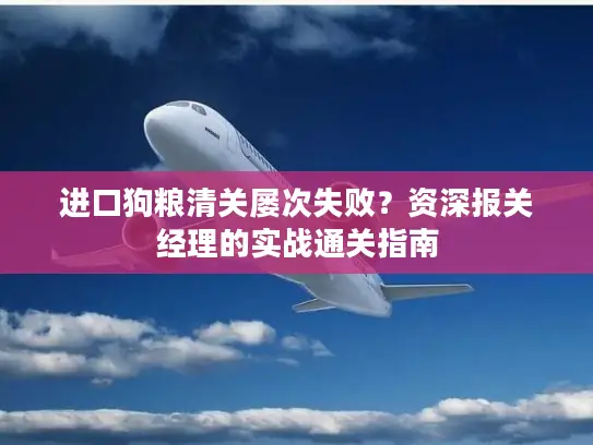 进口狗粮清关屡次失败？资深报关经理的实战通关指南